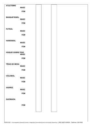 ATLETISMO
                            MASC

                              FEM


   BASQUETEBOL
                            MASC

                              FEM


   FUTSAL
                            MASC

                              FEM


   HANDEBOL
                            MASC

                              FEM


   HOQUEI SOBRE PISO
                MASC

                              FEM


   TÊNIS DE MESA
                            MASC

                              FEM


   VOLEIBOL
                            MASC

                              FEM


   XADREZ
                            MASC

                              FEM


   QUEIMADA


                              FEM




EDEIC/CID – Encarregadoria Desporto Escolar e Integração Comunitária/Centro de Iniciação Desportiva – DRE-SANTA MARIA - Telefones: 39016592
 