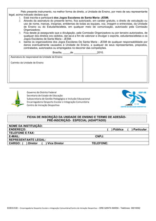 Pelo presente instrumento, na melhor forma de direito, a Unidade de Ensino, por meio de seu representante
 legal, acima indicado declara que:
           1. Está inscrita e participará dos Jogos Escolares de Santa Maria- JESM;
           2. Através da assinatura do presente termo, fica autorizado, em caráter gratuito, o direito de veiculação ou
               uso de nome, marcas, insígnias, emblemas de todas as equipes, voz, imagem e entrevistas, da Unidade
               de Ensino ou do Estudante/atleta, em qualquer meio de comunicação, autorizado pela Comissão
               Organizadora;
           3. Fica desde já assegurado que a divulgação, pela Comissão Organizadora ou por terceiro autorizados, de
               qualquer dos direitos ora cedidos, dar-se-á a fim de valorizar e divulgar o esporte, estudantes/atletas e os
               Jogos Escolares de Santa Maria - JESM;
           4. Isenta os organizadores dos Jogos Escolares De Santa Maria - JESM de qualquer responsabilidade por
               danos eventualmente causados à Unidade de Ensino, a qualquer de seus representantes, prepostos,
               contratados, autorizados ou empregados no decorrer das competições.
                                               Brasília, _____de ________________2010.
   Assinatura do responsável da Unidade de Ensino

   Carimbo da Unidade de Ensino




                    Governo do Distrito Federal                                                                                            GDF-SE
                    Secretaria de Estado de Educação
                    Subsecretaria de Gestão Pedagógica e Inclusão Educacional
                    Encarregadoria Desporto Escolar e Integração Comunitária
                                                                                                                                      C ID
                    Centro de Iniciação Desportiva                                                                    CENTRO DE INICIAÇÃO DESPORTIVA




                    FICHA DE INSCRIÇÃO DA UNIDADE DE ENSINO E TERMO DE ADESÃO-
                                PRÉ-INSCRIÇÃO- ESPECIAL (ADAPTADO)
 NOME DA INSTITUIÇÃO:
 ENDEREÇO:                                                                                              (   ) Pública        (    ) Particular
 TELEFONE E FAX:
 E-MAIL:                                                                                   CNPJ:
 REPRESENTANTE LEGAL:
 CARGO: ( ) Diretor ( ) Vice Diretor                                                    TELEFONE:




EDEIC/CID – Encarregadoria Desporto Escolar e Integração Comunitária/Centro de Iniciação Desportiva – DRE-SANTA MARIA - Telefones: 39016592
 