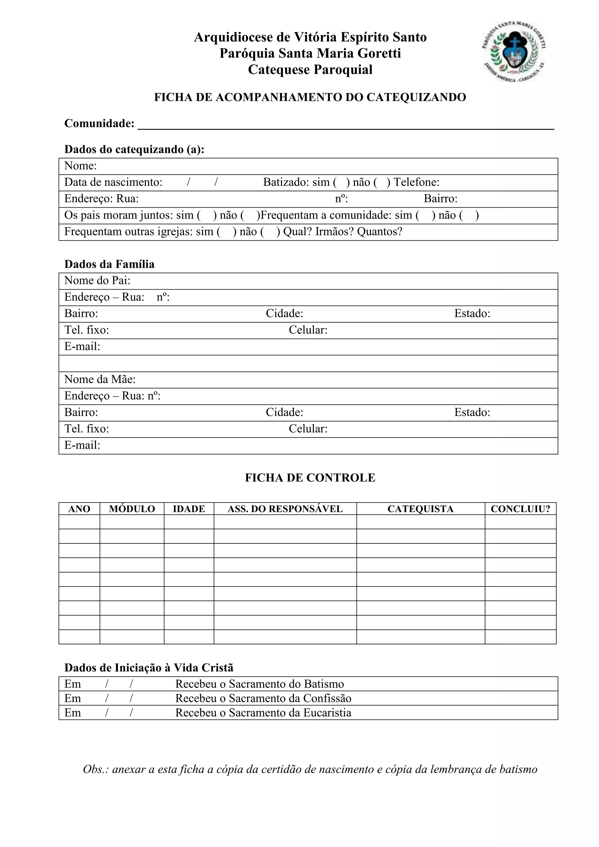 Arquidiocese de Vitória Espírito Santo
Paróquia Santa Maria Goretti
Catequese Paroquial
FICHA DE ACOMPANHAMENTO DO CATEQUIZANDO
Comunidade: _____________________________________________________________________
Dados do catequizando (a):
Nome:
Data de nascimento: / / Batizado: sim ( ) não ( ) Telefone:
Endereço: Rua: nº: Bairro:
Os pais moram juntos: sim ( ) não ( )Frequentam a comunidade: sim ( ) não ( )
Frequentam outras igrejas: sim ( ) não ( ) Qual? Irmãos? Quantos?
Dados da Família
Nome do Pai:
Endereço – Rua: nº:
Bairro: Cidade: Estado:
Tel. fixo: Celular:
E-mail:
Nome da Mãe:
Endereço – Rua: nº:
Bairro: Cidade: Estado:
Tel. fixo: Celular:
E-mail:
FICHA DE CONTROLE
ANO MÓDULO IDADE ASS. DO RESPONSÁVEL CATEQUISTA CONCLUIU?
Dados de Iniciação à Vida Cristã
Em / / Recebeu o Sacramento do Batismo
Em / / Recebeu o Sacramento da Confissão
Em / / Recebeu o Sacramento da Eucaristia
Obs.: anexar a esta ficha a cópia da certidão de nascimento e cópia da lembrança de batismo