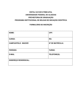 EDITAL N.01/2012 PIBID-UFAL
                    UNIVERSIDADE FEDERAL DE ALAGOAS
                       PRÓ-REITORIA DE GRADUAÇÃO
         PROGRAMA INSTITUCIONAL DE BOLSAS DE INICIAÇÃO CIENTÍFICA

                        FORMULÁRIO DE INSCRIÇÃO




NOME:                                          CPF:


CURSO:                                         RG:

CAMPUS/PÓLO: MACEIÓ                            Nº DE MATRÍCULA:



PERÍODO:                                       TURNO:

E-MAIL                                         TELEFONE(S):


ENDEREÇO RESIDENCIAL:
 