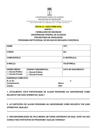 EDITAL N. 11/2012 PIBID-UFAL
                                      ANEXO 1
                            FORMULÁRIO DE INSCRIÇÃO
                        UNIVERSIDADE FEDERAL DE ALAGOAS
                           PRÓ-REITORIA DE GRADUAÇÃO
             PROGRAMA INSTITUCIONAL DE BOLSAS DE INICIAÇÃO À DOCÊNCIA


NOME:                                                      CPF:


CURSO:                                                     RG:


CAMPUS/PÓLO:                                               N. MATRÍCULA:


E-MAIL(s):                                                 TELEFONE(s):


ENSINO MÉDIO:        ENSINO FUNDAMENTAL:                   DATA DE NASCIMENTO:
( ) Escola Pública   ( ) Escola Pública
( ) Escola Privada   ( ) Escola Privada
ENDEREÇO COMPLETO:
R. ou Av.                                                         n.
Complemento:                                        Bairro
Cidade:                                             CEP:


1. ATUALMENTE, ESTÁ PARTICIPANDO DE ALGUM PROGRAMA NA UNIVERSIDADE COMO
BOLSISTA? EM CASO AFIRMATIVO, QUAL?
___________________________________________________________________________________


2. JÁ PARTICIPOU DE ALGUM PROGRAMA NA UNIVERSIDADE COMO BOLSISTA? EM CASO
AFIRMATIVO, QUAL(IS)?
___________________________________________________________________________________


3. TEM DISPONIBILIDADE DE PELO MENOS UM TURNO (DIFERENTE DO QUAL VOCÊ FAZ SEU
CURSO) PARA PARTICIPAR DO PROGRAMA? QUAL(IS) TURNO(S)?


___________________________________________________________________________________
 