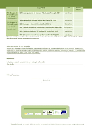 Curso/UFCD                                                         Local               Assinale
                                                                                                                                                         com (x)

761- Serviços de            3244- Acompanhante de Crianças – Técnicas de Animação (50H)                                         Monchique
Apoio a Crianças
   e Jovens
  Formação nível II
                            3279- Expressão dramática corporal, vocal e verbal (50H)                                             Bensafrim
761- Serviços de
Apoio a Crianças            3283- Evolução e desenvolvimento infantil (50H)                                                      Bensafrim
   e Jovens
                            3285 - Técnicas de animação - comunicação e expressão não verbal (50H)                             Vila do Bispo
 Formação nível IV
                            3287- Planeamento e desenv. de atividades de tempos livres (50H)                                     Bensafrim

                            3290- Crianças com necessidades específicas de educação(NEE) (50H)                                  Monchique
Observações: A inscrição deve ser efetuada 10 dias antes do início da ação, ficando condicionada à entrega de todos documentos - Bilhete de Identidade/Cartão de Cidadão,
Cartão de Contribuinte, Certificado de Habilitações e Curriculum Vitae




Indique o motivo da sua inscrição:
Devido ao fato de estar desempregado estou a desenvolver um projeto pedagógico socio-cultural, para o qual__
necessito de enriquecimento curricular e ao mesmo tempo aumentar a minha habilitação literária. O projeto será
desenvolvido num meio rural, ainda por definir._


Observações:

Indique outro local, de sua preferência para realização da formação
_Portimão____________________________________________________________________________________________________




Data: ___/ ____/ ____

                                                      ___________________________________________
                                                                        (Assinatura)




         Associação Vicentina - Rua Direita, n.º 13, 8600-069 Bensafrim Tel: 282 680120 Fax: 282 680129 e-mail vicentina@vicentina.org ou sonia.gomes@vicentina.org
 