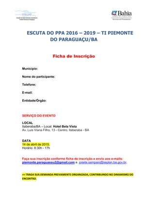 ESCUTA DO PPA 2016 – 2019 – TI PIEMONTE
DO PARAGUAÇU/BA
Ficha de Inscrição
Município:
Nome do participante:
Telefone:
E-mail:
Entidade/Órgão:
SERVIÇO DO EVENTO
LOCAL
Itaberaba/BA – Local: Hotel Bela Vista
Av. Luis Viana Filho, 13 - Centro, Itaberaba - BA
DATA
14 de abril de 2015.
Horário: 8:30h - 17h
Faça sua inscrição conforme ficha de inscrição e envio aos e-mails:
piemonte.paraguassu2@gmail.com e josete.sampaio@seplan.ba.gov.br.
>> TRAGA SUA DEMANDA PREVIAMENTE ORGANIZADA, CONTRIBUINDO NO DINAMISMO DO
ENCONTRO.
 