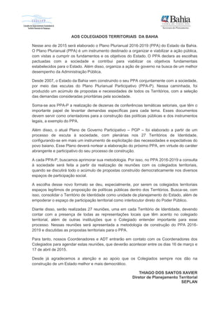 AOS COLEGIADOS TERRITORIAIS DA BAHIA
Nesse ano de 2015 será elaborado o Plano Plurianual 2016-2019 (PPA) do Estado da Bahia.
O Plano Plurianual (PPA) é um instrumento destinado a organizar e viabilizar a ação pública,
com vistas a cumprir os fundamentos e os objetivos do Estado. O PPA declara as escolhas
pactuadas com a sociedade e contribui para viabilizar os objetivos fundamentais
estabelecidos para o Estado. Além disso, organiza a ação de governo na busca de um melhor
desempenho da Administração Pública.
Desde 2007, o Estado da Bahia vem construindo o seu PPA conjuntamente com a sociedade,
por meio das escutas do Plano Plurianual Participativo (PPA-P). Nessa caminhada, foi
produzido um acúmulo de propostas e necessidades de todos os Territórios, com a seleção
das demandas consideradas prioritárias pela sociedade.
Soma-se aos PPA-P a realização de dezenas de conferências temáticas setoriais, que têm o
importante papel de levantar demandas específicas para cada tema. Esses documentos
devem servir como orientadores para a construção das políticas públicas e dos instrumentos
legais, a exemplo do PPA.
Além disso, o atual Plano de Governo Participativo – PGP – foi elaborado a partir de um
processo de escuta à sociedade, com plenárias nos 27 Territórios de Identidade,
configurando-se em mais um instrumento de explicitação das necessidades e expectativas do
povo baiano. Esse Plano deverá nortear a elaboração do próximo PPA, em virtude do caráter
abrangente e participativo do seu processo de construção.
A cada PPA-P, buscamos aprimorar sua metodologia. Por isso, no PPA 2016-2019 a consulta
à sociedade será feita a partir da realização de reuniões com os colegiados territoriais,
quando se discutirá todo o acúmulo de propostas construído democraticamente nos diversos
espaços de participação social.
A escolha desse novo formato se deu, especialmente, por serem os colegiados territoriais
espaços legítimos de proposição de políticas públicas dentro dos Territórios. Busca-se, com
isso, consolidar o Território de Identidade como unidade de planejamento do Estado, além de
empoderar o espaço de participação territorial como interlocutor direto do Poder Público.
Diante disso, serão realizadas 27 reuniões, uma em cada Território de Identidade, devendo
contar com a presença de todas as representações locais que têm acento no colegiado
territorial, além de outras instituições que o Colegiado entender importante para esse
processo. Nessas reuniões será apresentada a metodologia de construção do PPA 2016-
2019 e discutidas as propostas territoriais para o PPA.
Para tanto, nossos Coordenadores e ADT entrarão em contato com os Coordenadores dos
Colegiados para agendar estas reuniões, que deverão acontecer entre os dias 16 de março e
17 de abril de 2015.
Desde já agradecemos a atenção e ao apoio que os Colegiados sempre nos dão na
construção de um Estado melhor e mais democrático.
THIAGO DOS SANTOS XAVIER
Diretor de Planejamento Territorial
SEPLAN
 
