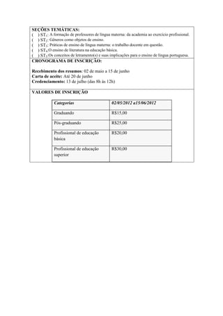 SEÇÕES TEMÁTICAS:
( ) ST1: A formação de professores de língua materna: da academia ao exercício profissional.
( ) ST2: Gêneros como objetos de ensino.
( ) ST3: Práticas de ensino de língua materna: o trabalho docente em questão.
( ) ST4:O ensino de literatura na educação básica.
( ) ST5:Os conceitos de letramento(s) e suas implicações para o ensino de língua portuguesa.
CRONOGRAMA DE INSCRIÇÃO:

Recebimento dos resumos: 02 de maio a 15 de junho
Carta de aceite: Até 20 de junho
Credenciamento: 13 de julho (das 8h às 12h)

VALORES DE INSCRIÇÃO

            Categorias                        02/05/2012 a15/06/2012

            Graduando                         R$15,00

            Pós-graduando                     R$25,00

            Profissional de educação          R$20,00
            básica

            Profissional de educação          R$30,00
            superior
 