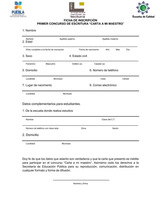 FICHA DE INSCRIPCIÓN
              PRIMER CONCURSO DE ESCRITURA “CARTA A MI MAESTRO”

1. Nombre

  Nombre                              Apellido paterno                                Apellido materno
2. Edad
_________________________________________________________________
  Años cumplidos a la fecha de inscripción                    Fecha de nacimiento:          Año        Mes      Día


3. Sexo                                          4. Estado civil
__________________________________________________________________
  Femenino            Masculino                        Soltero (a)           Casado (a)


5. Domicilio                                                             6. Número de teléfono

  Localidad                    Municipio                                             Casa                    Celular


7. Lugar de nacimiento                                                   8. Correo electrónico

  Localidad                                Municipio



Datos complementarios para estudiantes.

1. De la escuela donde realiza estudios

  Nombre                                                                              Clave del C.T.

__________________________________________________________________
  Número de teléfono con clave lada                              Zona                             Sector


2. Domicilio

  Localidad                             Municipio




Doy fe de que los datos que asiento son verdaderos y que la carta que presento es inédita
para participar en el concurso “Carta a mi maestro”. Asimismo cedo los derechos a la
Secretaría de Educación Pública para su reproducción, comunicación, distribución en
cualquier formato y forma de difusión.

                              ________________________________
                                                        Nombre y firma
 