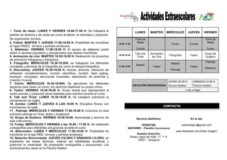 1. Tenis de mesa: LUNES Y VIERNES 16.00-17.00 H. Se trabajará el peloteo de derecha y de revés así como el efecto, la velocidad y ubicación. Se organizarán torneos. 
2. Fútbol: MARTES Y JUEVES 17.00-18.00 H. Posibilidad de inscribirse en ligas PIEES, torneos y partidos amistosos. 
3. Atletismo: VIERNES 17.00-18.00 H. El equipo de atletismo podrá asistir a carreras populares y campeonatos que deseen inscribirse. 
4. Animación de cine: MARTES 16.30-18.00 H. Realización de proyectos de animación fotograma a fotograma. 
5. Fotografía: MIÉRCOLES 16.30-18.00H. se trabajarán los diferentes conceptos y técnicas de la fotografía así como el retoque fotográfico. 
6. DiscJockey: JUEVES 16.30-18.00 H. mezcla, armonía, utilización de softwares complementarios, función rekordbox, scratch, beat jugling, backspin, compases, estructuras musicales, elaboración de sesiones y creación musical. 
7. Cómic: MIÉRCOLES 16.30-18.00H. Se ejercitarán los diferentes aspectos para hacer un cómic; los alumnos diseñarán su propio cómic. 
8. Teatro: VIERNES 16.30-18.00 H. Grupo teatral que representará al centro escolar y preparará obras teatrales para eventos durante el curso. 
9. Talk and Think: LUNES 16.30-18.00 H. Se trabajará sobretodo la conversación en inglés. 
10. Zumba: LUNES Y JUEVES A LAS 16.00 H. Disciplina fitness con movimientos de baile. 
11. Patinaje: MIÉRCOLES Y VIERNES 17.00-18.00 H. Incluimos en esta actividad patinaje en línea, skate y longboard. 
12. Grupo de Guitarra: VIERNES 16.30-18.00. Aprendizaje y dominio de este instrumento. 
13. Funky: MIÉRCOLES Y VIERNES a las 16.00 - 17.00 H. Se realizarán coreografías para diferentes actuaciones durante el curso. 
14. Baloncesto: LUNES Y MIÉRCOLES 17.00-18.00 H. Posibilidad de inscribirse en la liga PIEE, torneos y partidos amistosos 
15. Natación Sincronizada: JUEVES (19.20H) Y SÁBADOS (12.45H). se enseñarán las bases técnicas, mejorar las habilidades acuáticas y potenciar la creatividad. Se prepararán coreografías y actuaciones. Los entrenamientos serán en la Piscina Palafox. 
. 
LUNES 
MARTES 
MIÉRCOLES 
JUEVES 
VIERNES 16.00-17.00 Tenis de Mesa Zumba Funky Zumba Tenis de Mesa Funky 
16.30-18.00 
Talk and Think 
Animación de Cine 
Fotografía 
Teatro 
Grupo de Guitarra 17.00-18.00 Básket Fútbol Básket Patinaje Fútbol Patinaje Atletismo JUEVES 19:20 H SÁBADOS 12.45 H NATACIÓN SINCRONIZADA Piscina Palafox Piscina Palafox 1 día a elegir 
Servicio telefónico: 976307392 649194991 - Claudia (Coordinadora) Nuestra dirección: Paseo Lagos del Alba, 17, 1º A 50001 · Zaragoza 
En la red: 
actexaragon@gmail.com 
http://actexaragon.com En la red: actexaragon@gmail.com www.facebook.com/Actex-Aragón/ 
CONTACTO  