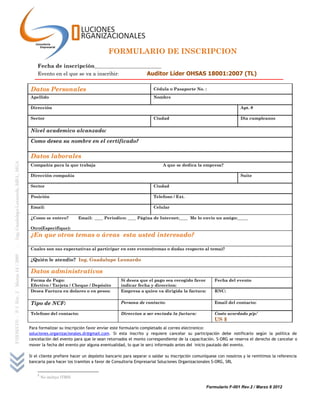 FORMULARIO DE INSCRIPCION
    Fecha de inscripción________________________________
    Evento en el que se va a inscribir:          Auditor Líder OHSAS 18001:2007 (TL)

Datos Personales                                                 Cédula o Pasaporte No. :
Apellido                                                         Nombre

Dirección                                                                                                     Apt. #

Sector                                                           Ciudad                                       Dia cumpleanos


Nivel academico alcanzado:

Como desea su nombre en el certificado?

Datos laborales
Compañía para la que trabaja                                          A que se dedica la empresa?

Dirección compañía                                                                                            Suite

Sector                                                           Ciudad

Posición                                                         Telefono / Ext.

Email:                                                           Celular

¿Como se entero?           Email: ____ Periodico: ____ Página de Internet:____ Me lo envio un amigo:_____

Otro(Especifique):
¿En que otros temas o áreas esta usted interesado?

Cuales son sus expectativas al participar en este evento(temas o dudas respecto al tema)?

¿Quién le atendio? Ing. Guadalupe Leonardo

Datos administrativos
Forma de Pago:                                  Si desea que el pago sea recogido favor          Fecha del evento
Efectivo / Tarjeta / Cheque / Depósito          indicar fecha y direccion:
Desea Factura en dolares o en pesos:            Empresa a quien va dirigida la factura:          RNC:


Tipo de NCF:                                    Persona de contacto:                             Email del contacto:

Telefono del contacto:                          Direccion a ser enviada la factura:              Costo acordado p/p:1
                                                                                                 US $
Para formalizar su inscripción favor enviar este formulario completado al correo electronico:
soluciones.organizacionales.dr@gmail.com. Si esta inscrito y requiere cancelar su participación debe notificarlo según la política de
cancelación del evento para que le sean retornados el monto correspondiente de la capacitación. S-ORG se reserva el derecho de cancelar o
mover la fecha del evento por alguna eventualidad, lo que le será informado antes del inicio pautado del evento.

Si el cliente prefiere hacer un depósito bancario para separar o saldar su inscripción comuníquese con nosotros y le remitimos la referencia
bancaria para hacer los tramites a favor de Consultoria Empresarial Soluciones Organizacionales S-ORG, SRL


    1
        No incluye ITBIS

                                                                                            Formulario F-001 Rev.2 / Marzo 8 2012
 