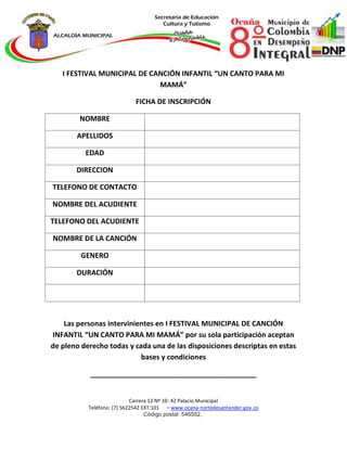 Carrera 12 Nº 10- 42 Palacio Municipal
Teléfono: (7) 5622542 EXT:101 – www.ocana-nortedesantander.gov.co
Código postal: 546552,
I FESTIVAL MUNICIPAL DE CANCIÓN INFANTIL “UN CANTO PARA MI
MAMÁ”
FICHA DE INSCRIPCIÓN
NOMBRE
APELLIDOS
EDAD
DIRECCION
TELEFONO DE CONTACTO
NOMBRE DEL ACUDIENTE
TELEFONO DEL ACUDIENTE
NOMBRE DE LA CANCIÓN
GENERO
DURACIÓN
Las personas intervinientes en I FESTIVAL MUNICIPAL DE CANCIÓN
INFANTIL “UN CANTO PARA MI MAMÁ” por su sola participación aceptan
de pleno derecho todas y cada una de las disposiciones descriptas en estas
bases y condiciones
__________________________________________