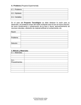4.- Problema (Proyecto Experimental)
4.1.- Problema
4.2.- Hipótesis
4.3.- Variables
En el caso del Proyecto Tecnológico se debe destacar la razón para su
desarrollo y el problema propio del medio ambiente para el que se busca solución,
tal como conservación y preservación de la flora y fauna, aprovechamiento de
recursos naturales, utilización de material artificial no contaminante, etc.
Razón
Problema
Solución
5. Método y Materiales
5.1.- Materiales
5.2.-
Procedimientos
© Portal Educando Juntos.
Revisión Octubre, 2007
 
