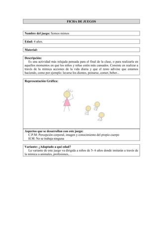 FICHA DE JUEGOS
Nombre del juego: Somos mimos
Edad: 4 años.
Material:
Descripción:
Es una actividad más relajada pensada para el final de la clase, o para realizarla en
aquellos momentos en que los niños y niñas estén más cansados. Consiste en realizar a
través de la mímica acciones de la vida diaria y que el resto adivine que estamos
haciendo, como por ejemplo: lavarse los dientes, peinarse, comer, beber...
Representación Gráfica:
Aspectos que se desarrollan con este juego:
C.P.M: Percepción corporal, imagen y conocimiento del propio cuerpo
H.M: No se trabaja ninguna
Variante: ¿Adaptado a qué edad?
La variante de este juego va dirigida a niños de 5- 6 años donde imitarán a través de
la mímica a animales, profesiones,…
 
