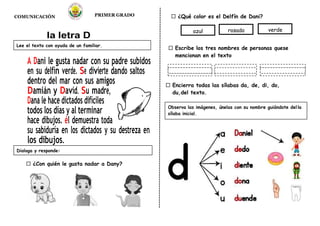 COMUNICACIÓN PRIMER GRADO ¿Qué color es el Delfín de Dani?
la letra D
A Dani le gusta nadar con su padre subidos
en su delfín verde. Se divierte dando saltos
dentro del mar con sus amigos
Damián y David. Su madre,
Dana le hace dictados difíciles
todos los días y al terminar
hace dibujos. él demuestra toda
su sabiduría en los dictados y su destreza en
los dibujos.
¿Con quién le gusta nadar a Dany?
Escribe los tres nombres de personas quese
mencionan en el texto
Encierra todas las sílabas da, de, di, do,
du,del texto.
Lee el texto con ayuda de un familiar.
Dialoga y responde:
azul rosado verde
Observa las imágenes, únelas con su nombre guiándote del la
sílaba inicial.