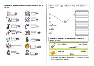 Observa las imágenes y completa con las sílabas da, de, di,
do, du.
ACTIVIDAD ADICIONAL, para casita: En tu cuaderno escribe y
dibuja 10 palabras con la letra D.
Observa las imágenes, lee las palabras y encierra el
nombre correcto:
Une las sílabas según las flechas, luego lee la palabra, y
escribe