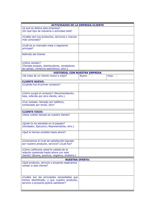ACTIVIDADES DE LA EMPRESA-CLIENTE
¿A qué se dedica esta empresa?
¿En qué tipo de industria o actividad está?
¿Cuáles son sus productos, servicios o marcas
más conocidas?
¿Cuál es su mercado meta o segmento
principal?
Referido del Cliente
¿Cómo venden?
(Tiendas propias, distribuidores, vendedores
de campo, comercio electrónico, otro.)
HISTORIAL CON NUESTRA EMPRESA
¿Se trata de un cliente nuevo o viejo? Nuevo Viejo
CLIENTE NUEVO:
¿Cuándo fue el primer contacto?
¿Cómo surgió el contacto? (Recomendación,
lista, referido por otro cliente, otro.)
¿Fue visitado, llamado por teléfono,
contactado por email, otro?
CLIENTE VIEJO:
¿Hace cuánto tiempo es nuestro cliente?
¿Quién lo ha atendido en el pasado?
(Vendedor, Ejecutivo, Representante, otro.)
¿Qué le hemos vendido hasta ahora?
¿Conocemos el nivel de satisfacción logrado
por nuestro producto, servicio? ¿Cuál fue?
¿Cómo calificaría usted la calidad de la
relación sostenida hasta ahora con este
cliente? (Buena, positiva, negativa, etcétera.)
NUESTRA OFERTA:
¿Qué producto, servicio o proyecto esperamos
vender a este cliente?
¿Cuáles son las principales necesidades que
hemos identificado, y que nuestro producto,
servicio o proyecto podría satisfacer?
 