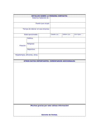 DETALLES SOBRE LA PERSONA CONTACTO:
Estamos hablando de :
Puesto que ocupa:
Tiempo de laborar en esa empresa:
Edad aproximada: Casado (a): Soltero (a): Con hijos:
Filiación:
Política:
Religiosa:
Deportiva:
Pasatiempos, aficiones, otros.
OTROS DATOS IMPORTANTES. COMENTARIOS ADICIONALES:
¡Muchas gracias por esta valiosa información!
Gerente de Ventas.
 