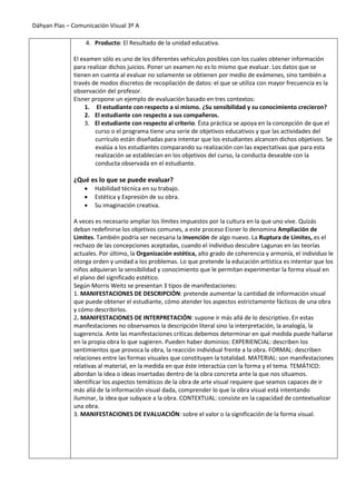 Dáhyan Pías – Comunicación Visual 3º A
4. Producto: El Resultado de la unidad educativa.
El examen sólo es uno de los diferentes vehículos posibles con los cuales obtener información
para realizar dichos juicios. Poner un examen no es lo mismo que evaluar. Los datos que se
tienen en cuenta al evaluar no solamente se obtienen por medio de exámenes, sino también a
través de modos discretos de recopilación de datos: el que se utiliza con mayor frecuencia es la
observación del profesor.
Eisner propone un ejemplo de evaluación basado en tres contextos:
1. El estudiante con respecto a si mismo. ¿Su sensibilidad y su conocimiento crecieron?
2. El estudiante con respecto a sus compañeros.
3. El estudiante con respecto al criterio. Ésta práctica se apoya en la concepción de que el
curso o el programa tiene una serie de objetivos educativos y que las actividades del
currículo están diseñadas para intentar que los estudiantes alcancen dichos objetivos. Se
evalúa a los estudiantes comparando su realización con las expectativas que para esta
realización se establecían en los objetivos del curso, la conducta deseable con la
conducta observada en el estudiante.
¿Qué es lo que se puede evaluar?
 Habilidad técnica en su trabajo.
 Estética y Expresión de su obra.
 Su imaginación creativa.
A veces es necesario ampliar los límites impuestos por la cultura en la que uno vive. Quizás
deban redefinirse los objetivos comunes, a este proceso Eisner lo denomina Ampliación de
Limites. También podría ser necesaria la invención de algo nuevo. La Ruptura de Limites, es el
rechazo de las concepciones aceptadas, cuando el individuo descubre Lagunas en las teorías
actuales. Por último, la Organización estética, alto grado de coherencia y armonía, el individuo le
otorga orden y unidad a los problemas. Lo que pretende la educación artística es intentar que los
niños adquieran la sensibilidad y conocimiento que le permitan experimentar la forma visual en
el plano del significado estético.
Según Morris Weitz se presentan 3 tipos de manifestaciones:
1. MANIFESTACIONES DE DESCRIPCIÓN: pretende aumentar la cantidad de información visual
que puede obtener el estudiante, cómo atender los aspectos estrictamente fácticos de una obra
y cómo describirlos.
2. MANIFESTACIONES DE INTERPRETACIÓN: supone ir más allá de lo descriptivo. En estas
manifestaciones no observamos la descripción literal sino la interpretación, la analogía, la
sugerencia. Ante las manifestaciones críticas debemos determinar en qué medida puede hallarse
en la propia obra lo que sugieren. Pueden haber dominios: EXPERIENCIAL: describen los
sentimientos que provoca la obra, la reacción individual frente a la obra. FORMAL: describen
relaciones entre las formas visuales que constituyen la totalidad. MATERIAL: son manifestaciones
relativas al material, en la medida en que éste interactúa con la forma y el tema. TEMÁTICO:
abordan la idea o ideas insertadas dentro de la obra concreta ante la que nos situamos.
Identificar los aspectos temáticos de la obra de arte visual requiere que seamos capaces de ir
más allá de la información visual dada, comprender lo que la obra visual está intentando
iluminar, la idea que subyace a la obra. CONTEXTUAL: consiste en la capacidad de contextualizar
una obra.
3. MANIFESTACIONES DE EVALUACIÓN: sobre el valor o la significación de la forma visual.
 