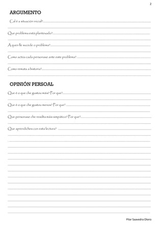 2

ARGUMENTO
Cal é a situación inicial?..........................................................................................................................................................
……………………………………………………………………………………………………………………………………………………………………………………
Que problema está plantexado?...........................................................................................................................................
……………………………………………………………………………………………………………………………………………………………………………………
A quen lle sucede o problema?...............................................................................................................................................
……………………………………………………………………………………………………………………………………………………………………………………
Como actúa cada personaxe ante este problema? ……………………………………………………………………………………………
……………………………………………………………………………………………………………………………………………………………………………………
Como remata a historia?............................................................................................................................................................
……………………………………………………………………………………………………………………………………………………………………………………

OPINIÓN PERSOAL
Que é o que che gustou máis? Por que?..............................................................................................................................
……………………….................................................................................................................................................................................
Que é o que che gustou menos? Por que? ………………………….……………………………………………………………………………..
...........................................................................................................................................................................................................
Que personaxe che resúlta máis simpático? Por que?.....................................................................................................
…………………………………………………………………………………………………………………………………………………………………………………...
Que aprendiches con esta lectura? …………………………………………………………………….......................................................
……………………………………………………………………………………………………………………………………………………………………………………
. …………………………………………………………………………………………………………………………………………………………………………………
……………………………………………………………………………………………………………………………………………………………………………………
……………………………………………………………………………………………………………………………………………………………………………………
……………………………………………………………………………………………………………………………………………………………………………………
……………………………………………………………………………………………………………………………………………………………………………………
……………………………………………………………………………………………………………………………………………………………………………………
……………………………………………………………………………………………………………………………………………………………………………………
……………………………………………………………………………………………………………………………………………………………………………………
……………………………………………………………………………………………………………………………………………………………………………………
……………………………………………………………………………………………………………………………………………………………………………………
……………………………………………………………………………………………………………………………………………………………………………………
……………………………………………………………………………………………………………………………………………………………………………………
…………………………………………………………………………………………………………………………………………………………………………………..
Pilar Saavedra Otero

 