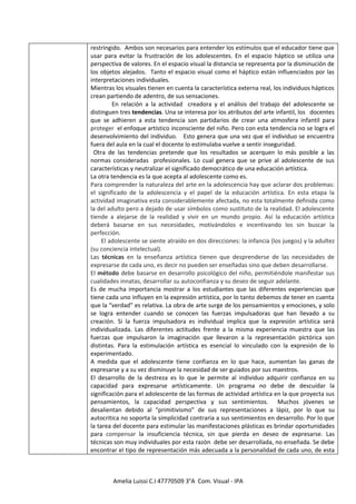 restringido. Ambos son necesarios para entender los estímulos que el educador tiene que
usar para evitar la frustración de los adolescentes. En el espacio háptico se utiliza una
perspectiva de valores. En el espacio visual la distancia se representa por la disminución de
los objetos alejados. Tanto el espacio visual como el háptico están influenciados por las
interpretaciones individuales.
Mientras los visuales tienen en cuenta la característica externa real, los individuos hápticos
crean partiendo de adentro, de sus sensaciones.
         En relación a la actividad creadora y el análisis del trabajo del adolescente se
distinguen tres tendencias. Una se interesa por los atributos del arte infantil, los docentes
que se adhieren a esta tendencia son partidarios de crear una atmosfera infantil para
proteger el enfoque artístico inconsciente del niño. Pero con esta tendencia no se logra el
desenvolvimiento del individuo. Esto genera que una vez que el individuo se encuentra
fuera del aula en la cual el docente lo estimulaba vuelve a sentir inseguridad.
 Otra de las tendencias pretende que los resultados se acerquen lo más posible a las
normas consideradas profesionales. Lo cual genera que se prive al adolescente de sus
características y neutralizar el significado democrático de una educación artística.
La otra tendencia es la que acepta al adolescente como es.
Para comprender la naturaleza del arte en la adolescencia hay que aclarar dos problemas:
el significado de la adolescencia y el papel de la educación artística. En esta etapa la
actividad imaginativa esta considerablemente afectada, no esta totalmente definida como
la del adulto pero a dejado de usar símbolos como sustituto de la realidad. El adolescente
tiende a alejarse de la realidad y vivir en un mundo propio. Así la educación artística
deberá basarse en sus necesidades, motivándolos e incentivando los sin buscar la
perfección.
     El adolescente se siente atraído en dos direcciones: la infancia (los juegos) y la adultez
(su conciencia intelectual).
Las técnicas en la enseñanza artística tienen que desprenderse de las necesidades de
expresarse de cada uno, es decir no pueden ser enseñadas sino que deben desarrollarse.
El método debe basarse en desarrollo psicológico del niño, permitiéndole manifestar sus
cualidades innatas, desarrollar su autoconfianza y su deseo de seguir adelante.
Es de mucha importancia mostrar a los estudiantes que las diferentes experiencias que
tiene cada uno influyen en la expresión artística, por lo tanto debemos de tener en cuenta
que la “verdad” es relativa. La obra de arte surge de los pensamientos y emociones, y solo
se logra entender cuando se conocen las fuerzas impulsadoras que han llevado a su
creación. Si la fuerza impulsadora es individual implica que la expresión artística será
individualizada. Las diferentes actitudes frente a la misma experiencia muestra que las
fuerzas que impulsaron la imaginación que llevaron a la representación pictórica son
distintas. Para la estimulación artística es esencial lo vinculado con la expresión de lo
experimentado.
A medida que el adolescente tiene confianza en lo que hace, aumentan las ganas de
expresarse y a su vez disminuye la necesidad de ser guiados por sus maestros.
El desarrollo de la destreza es lo que le permite al individuo adquirir confianza en su
capacidad para expresarse artísticamente. Un programa no debe de descuidar la
significación para el adolescente de las formas de actividad artística en la que proyecta sus
pensamientos, la capacidad perspectiva y sus sentimientos. Muchos jóvenes se
desalientan debido al “primitivismo” de sus representaciones a lápiz, por lo que su
autocritica no soporta la simplicidad contraria a sus sentimientos en desarrollo. Por lo que
la tarea del docente para estimular las manifestaciones plásticas es brindar oportunidades
para compensar la insuficiencia técnica, sin que pierda en deseo de expresarse. Las
técnicas son muy individuales por esta razón debe ser desarrollada, no enseñada. Se debe
encontrar el tipo de representación más adecuada a la personalidad de cada uno, de esta



        Amelia Luissi C.I 47770509 3°A Com. Visual - IPA
 