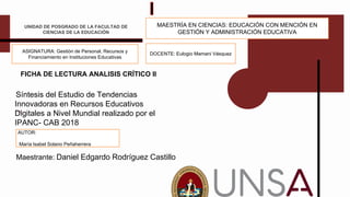 FICHA DE LECTURA ANALISIS CRÍTICO II
Título
Maestrante:: Daniel Edgardo Rodríguez Castillo
UNIDAD DE POSGRADO DE LA FACULTAD DE
CIENCIAS DE LA EDUCACIÓN
Síntesis del Estudio de Tendencias
Innovadoras en Recursos Educativos
Digitales a Nivel Mundial realizado por el
IPANC- CAB 2018
ASIGNATURA: Gestión de Personal, Recursos y
Financiamiento en Instituciones Educativas
DOCENTE: Eulogio Mamani Vásquez
MAESTRÍA EN CIENCIAS: EDUCACIÓN CON MENCIÓN EN
GESTIÓN Y ADMINISTRACIÓN EDUCATIVA
AUTOR:
María Isabel Solano Peñaherrera
 