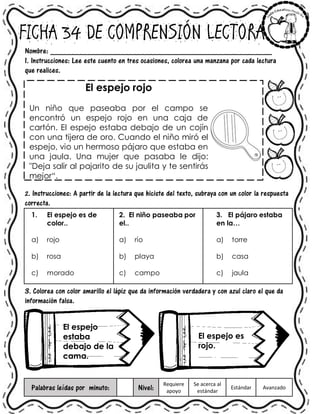 FICHA 34 DE COMPRENSIÓN LECTORA
Nombre: ______________________________________________________
1. Instrucciones: Lee este cuento en tres ocasiones, colorea una manzana por cada lectura
que realices.
El espejo rojo
Un niño que paseaba por el campo se
encontró un espejo rojo en una caja de
cartón. El espejo estaba debajo de un cojín
con una tijera de oro. Cuando el niño miró el
espejo, vio un hermoso pájaro que estaba en
una jaula. Una mujer que pasaba le dijo:
"Deja salir al pajarito de su jaulita y te sentirás
mejor“.
2. Instrucciones: A partir de la lectura que hiciste del texto, subraya con un color la respuesta
correcta.
1. El espejo es de
color..
a) rojo
b) rosa
c) morado
2. El niño paseaba por
el..
a) río
b) playa
c) campo
3. El pájaro estaba
en la…
a) torre
b) casa
c) jaula
3. Colorea con color amarillo el lápiz que da información verdadera y con azul claro el que da
información falsa.
Palabras leídas por minuto: Nivel:
Requiere
apoyo
Se acerca al
estándar
Estándar Avanzado
El espejo
estaba
debajo de la
cama.
El espejo es
rojo.
 