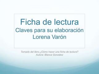 Ficha de lectura
Claves para su elaboración
      Lorena Varón

  Tomado del libro:¿Cómo hacer una ficha de lectura?
               Autora: Blanca González
 
