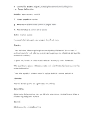 d. Classificação da obra: Biografia, Autobiografia e Literatura infanto-juvenil 
. e. Tempo da Narrativa: 
Histórico: Segunda guerra mundial 
f. Espaço geográfico : urbano 
g. Meio social : trabalhadores judeus de origem alemã 
h. Foco narrativo: é narrado em 1ª pessoa 
Outros recursos usados: 
É um desfecho trágico pois a personagem Anne Frank morre 
Citações: 
“ Para ser franca, não consigo imaginar como alguém poderia dizer "Eu sou fraco" e 
continuar assim. Se você sabe isso ao seu respeito, por que não luta contra, por que não 
desenvolve o caráter?” 
“A gente não faz ideia de como mudou até que a mudança já tenha acontecido.” 
“Mas quando uma pessoa está desesperada, pode valer-lhe de alguma coisa pensar nas 
misérias dos outros?” 
“Para amar alguém, a primeira condição é poder admirar - admirar e respeitar.” 
Glossário: 
Não tive dúvidas quanto aos significados das palavras 
Comentários: 
Gostei muito do livro porque ele é um diário de uma menina , conta a historia dela e se 
passa na segunda guerra mundial 
Dúvidas: 
Não tive dúvidas em relação ao livro 
