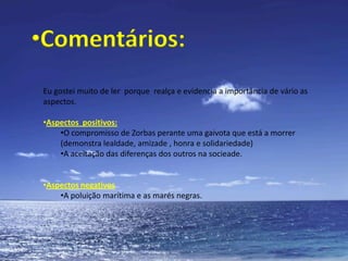 Síntese do conteúdo:Era uma vez um gato chamado Zorbas, que era um gato grande, preto e gordo. Ele morava  junto ao porto de Hamburgo.Durante umas férias estava Zorbas a apanhar banhos de sol na sua varanda quando, de repente, caiu uma gaivota  na  sua varanda. A gaivota estava moribunda pois tinha sido apanhada por uma “maré negra” e estava prestes a morrer.Porém, antes de morrer ela pôs um ovo e pediu a Zorbas três coisas: prometer que não comia o ovo, que cuidaria  dele até a gaivotinha nascer e que a ensinaria a voar. Zorbas, movido pela  piedade, aceitou as promessas.Ao deparar-se com este problema  , Zorbas pediu ajuda aos seus fieis amigos Collonelo, Secretário, Sabetudo e Barlavento( apenas  na  segunda promessapromessa). 