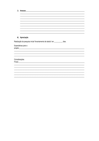 3) Anexos:______________________________________________________________________
       _____________________________________________________________________________
       _____________________________________________________________________________
       _____________________________________________________________________________
       _____________________________________________________________________________
       _____________________________________________________________________________
       _____________________________________________________________________________
       _____________________________________________________________________________
       _____________________________________________________________________________
       _____________________________________________________________________________

    4) Apreciação

Realização da pesquisa inicial “levantamento de dados” em __________ dias.

Expectativas para o
projeto:______________________________________________________________________________
____________________________________________________________________________________
____________________________________________________________________________________
____________________________________________________________________________________

Considerações
Finais:_______________________________________________________________________________
____________________________________________________________________________________
____________________________________________________________________________________
____________________________________________________________________________________
____________________________________________________________________________________
____________________________________________________________________________________
____________________________________________________________________________________
 