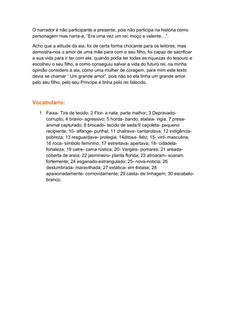 O narrador é não participante e presente, pois não participa na história como
personagem mas narra-a, “Era uma vez um rei, moço e valente…”.

Acho que a atitude da aia, foi de certa forma chocante para os leitores, mas
demostra-nos o amor de uma mãe para com o seu filho, foi capaz de sacrificar
a sua vida para ir ter com ele, quando podia ter todas as riquezas do tesouro e
escolheu o seu filho, e como conseguiu salvar a vida do futuro rei, na minha
opinião considero a aia, como uma mulher de coragem, para mim este texto
devia se chamar “ Um grande amor”, pois não só ela tinha um grande amor
pelo seu filho, pelo seu Príncipe e tinha pelo rei falecido.



Vocabulário:
   1 Faixa- Tira de tecido; 2 Flor- a nata, parte melhor; 3 Depravado-
     corrupto; 4 bravio- agressivo; 5 horda- bando; atalaia- vigia; 7 presa-
     animal capturado; 8 brocado- tecido de seda;9 caçoleta- pequeno
     recipiente; 10- alfange- punhal; 11 chalrava- cantarolava; 12 indigência-
     pobreza; 13 resguardava- protegia; 14ditosa- feliz; 15- viril- masculina;
     16 roca- símbolo feminino; 17 estreitava- apertava; 18- cidadela-
     fortaleza; 19 catre- cama rústica; 20- Vergéis- pomares; 21 areada-
     coberta de areia; 22 jasmineiro- planta florida; 23 atroaram- soaram
     fortemente; 24 esganado-estrangulado; 25- nova-noticia; 26
     deslumbrada- maravilhada; 27 extática- em êxtase; 28
     apaixonadamente- comovidamente; 29 casta- de linhagem; 30 escabelo-
     branco.
 
