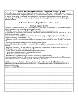 PIP - Plano de Intervenção Pedagógica – Língua portuguesa – 9º ano
Para melhorar os resultados nas avaliações internas e externas e objetivando também adequar o processo
de ensino-aprendizagem aos paradigmas do CBC (Currículo Básico Comum), foi elaborado e será executado
o Plano de Intervenção Pedagógica. O projeto propõe uma intervenção, a curto prazo, em problemas
específicos que dificultam o percurso de aprendizagem dos alunos, principalmente no que diz respeito a
leitura e a escrita.

                                  E. E. Santa Terezinha, Lagoa Grande – Minas Gerais

                                         METAS: O QUE FAZER?
Até o final de 2010, reduzir em 20% a porcentagem de alunos que se encontram no nível de desempenho
considerado baixo, nos conteúdos de Língua Portuguesa.
1• Trabalhar com os alunos: escala de proficiência, matriz de referência e descritores
2 – Trabalhar os conteúdos e avaliações em consonância com a escala de habilidades previstas no CBC e
também nas avaliações externas.
3- Promover oportunidade de treinamento dos alunos em relação ao tipo de questões utilizadas nas
avaliações externas. Durante todo o ano.
• Selecionar questões de avaliações aplicadas em anos anteriores e utilizá-las como “desafios” em sala de
aula.
• Formular questões que envolvam outras áreas do conhecimento..
4- Intensificar de modo sistemático o estudo dos diversos gêneros textuais e suportes. Durante todo o
bimestre.
• Selecionar os gêneros a serem estudados em cada ano de escolaridade, conforme sugerido no CBC.
• Realizar pesquisas sobre o gênero em questão.
• Montar murais utilizando o trabalho realizado sobre o assunto.
• Promover atividades de leitura e produção dos mesmos.
5 – Melhorar a proficiência em leitura.
• Diagnosticar os alunos com maior dificuldade em leitura e interpretação.
6 -Promover a valorização de todos os conteúdos, contribuindo para o estímulo ao desenvolvimento das
habilidades individuais e para a elevação da auto-estima dos alunos.

Atividades a serem trabalhadas: Crônicas, Parábolas, Provinhas Brasil e do SIMAVE, trabalhar com a
leitura de livros infanto-juvenis e fichas de leitura e diversos gêneros textuais a serem selecionados no
decorrer do bimestre.
Alunos com dificuldades:......................................................................................................................
.................................................................................................................................................................
.................................................................................................................................................................
.................................................................................................................................................................
.................................................................................................................................................................
.................................................................................................................................................................
.................................................................................................................................................................
.................................................................................................................................................................
.................................................................................................................................................................
...............................................................................................................................................................
 