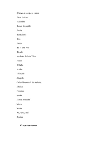 O amor, a poesia, as viagens 
Trem de ferro 
Andorinha 
Rondó do capitão 
Sacha 
Pardalzinho 
Céu 
Trova 
Eu vi uma rosa 
Desafio 
Acalanto de John Talbot 
Toada 
O bicho 
Azulão 
Teu nome 
Adalardo 
Carlos Drummond de Andrade 
Eduarda 
Francisca 
Joanita 
Manuel Bandeira 
Márcia 
Marisa 
Rio, Rosa, Ria! 
Rosalina 
4° Aspectos sonoros 
 