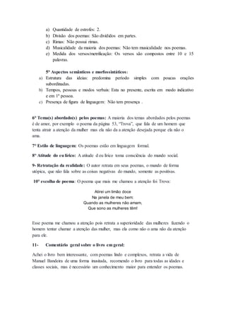 a) Quantidade de estrofes: 2. 
b) Divisão dos poemas: São divididos em partes. 
c) Rimas: Não possui rimas. 
d) Musicalidade da maioria dos poemas: Não tem musicalidade nos poemas. 
e) Medida dos versos/metrificação: Os versos são compostos entre 10 e 15 
palavras. 
5° Aspectos semânticos e morfossintáticos: 
a) Estrutura das ideias: predomina período simples com poucas orações 
subordinadas. 
b) Tempos, pessoas e modos verbais: Esta no presente, escrita em modo indicativo 
e em 1ª pessoa. 
c) Presença de figura de linguagem: Não tem presença . 
6° Tema(s) abordado(s) pelos poemas: A maioria dos temas abordados pelos poemas 
é de amor, por exemplo o poema da página 53, “Trova”, que fala de um homem que 
tenta atrair a atenção da mulher mas ela não da a atenção desejada porque ela não o 
ama. 
7° Estilo de linguagem: Os poemas estão em linguagem formal. 
8° Atitude do eu lírico: A atitude d eu lírico toma consciência do mundo social. 
9- Retratação da realidade: O autor retrata em seus poemas, o mundo de forma 
utópica, que não fala sobre as coisas negativas do mundo, somente as positivas. 
10° escolha de poema: O poema que mais me chamou a atenção foi Trova: 
Atirei um limão doce 
Na janela de meu bem: 
Quando as mulheres não amam, 
Que sono as mulheres têm! 
Esse poema me chamou a atenção pois retrata a superioridade das mulheres fazendo o 
homem tentar chamar a atenção das mulher, mas ela como não o ama não da atenção 
para ele. 
11- Comentário geral sobre o livro em geral: 
Achei o livro bem interessante, com poemas lindo e complexos, retrata a vida de 
Manuel Bandeira de uma forma inusitada, recomendo o livro para todas as idades e 
classes sociais, mas é necessário um conhecimento maior para entender os poemas. 
 
