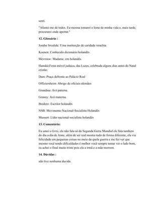 senti. 
"Afastei-me de todos. Eu mesma tomarei o leme de minha vida e, mais tarde, 
procurarei onde aportar." 
12. Glossário : 
Joodse Invalide: Uma instituição de caridade israelita. 
Koenen: Conhecido dicionário holandês. 
Mevrouw: Madame, em holandês. 
Hanuká:Festa móvel judaica, das Luzes, celebrada alguns dias antes do Natal 
cristão. 
Dam: Praça defronte ao Palácio Real 
Offiziersheim: Abrigo de oficiais alemães 
Grandma: Avó paterna. 
Granny: Avó materna. 
Bredero: Escritor holandês 
NSB: Movimento Nacional-Socialista Holandês 
Mussert: Líder nacional-socialista holandês 
13. Comentário: 
Eu amei o livro, ele não fala só da Segunda Gerra Mundial ele fala tambem 
do dia a dia de Anne, além de ser real mostra tudo de forma diferente, ela via 
felicidade em pequenas coisas no meio da quela guerra e me fez ver que 
mesmo você tendo dificuldades é melhor você sempre tentar ver o lado bom, 
eu achei o final muito triste pois ela a irmã e a mãe morrem. 
14. Dúvidas : 
não tive nenhuma duvida. 
