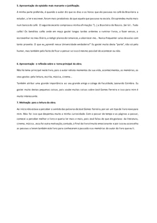 5. Apresentação do episódio mais marcante e justificação. 
A minha parte preferida, é quando o autor diz que os dias e as horas que ele passava no café da Brasileira a 
estudar, a ler e escrever, foram mais produtivos do que aquele que passava na escola. Ele aprendeu muito mais 
num banco do café. O seguinte excerto comprova a minha afirmação: “(...) a Brasileira do Rossio...Sei lá!... Tudo 
cafés! Os benditos cafés onde em moço gastei longas tardes ardentes a ruminar livros, a fazer versos, a 
escrevenhar no meu Diário, a redigir planos de romances, a aborrecer-me... Nunca frequentei salas de aulas com 
tanto proveito. O que eu aprendi nessa Universidade verdadeira!” Eu gostei muito desta “parte”, não só pelo 
humor, mas também pelo facto de ficar a pensar se isso é mesmo possível de acontecer ou não. 
6. Apresentação e reflexão sobre o tema principal da obra. 
Não há tema principal neste livro, pois o autor retrata momentos da sua vida, acontecimentos, as memórias, os 
seus gostos: pela leitura, escrita, música, cinema... 
Também atribui uma grande importância ao seu grande amigo e colega de Faculdade, Leonardo Coimbra. Eu 
gostei muito destas pequenas coisas, pois soube muitas coisas sobre José Gomes Ferreira e isso para mim é 
muito interessante. 
7. Motivação para a leitura da obra. 
Ao início não estava a perceber o sentido das palavras de José Gomes Ferreira, por ser um tipo de livro novo para 
mim. Mas foi isso que despertou muito a minha curiosidade. Com o passar do tempo e as páginas a passar, 
comecei a perceber melhor o livro e queria ler mais e mais, pois José falou do que ele gostava: da literatura, 
cinema, música...essa foi outra motivação, contudo, o final do livro é muito emocionante e por isso eu aconselho 
as pessoas a lerem também este livro para conhecerem o passado e as memórias do autor do livro que eu li. 
