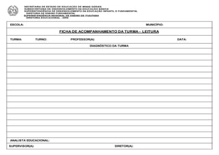 ESCOLA: MUNICÍPIO:
FICHA DE ACOMPANHAMENTO DA TURMA - LEITURA
TURMA: TURNO: PROFESSOR(A): DATA:
DIAGNÓSTICO DA TURMA
ANALISTA EDUCACIONAL:
SUPERVISOR(A): DIRETOR(A):
SECRETARIA DE ESTADO DE EDUCAÇÃO DE MINAS GERAIS
SUBSECRETARIA DE DESENVOLVIMENTO DA EDUCAÇÃO BÁSICA
SUPERINTENDÊNCIA DE DESENVOLVIMENTO DA EDUCAÇÃO INFANTIL E FUNDAMENTAL
DIRETORIA DE ENSINO FUNDAMENTAL
SUPERINTENDÊNCIA REGIONAL DE ENSINO DE ITUIUTABA
DIRETORIA EDUCACIONAL - DIRE