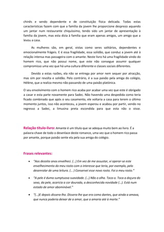 chinês e sendo dependente e de constituição física delicada. Todas estas
características fazem com que a família da jovem lhe proporcione desprezo aquando
um jantar num restaurante chiquíssimo, tendo sido um jantar de apresentação à
família da jovem, mas esta dizia à família que eram apenas amigos, um amigo que a
levou a casa.

      As mulheres são, em geral, vistas como seres solitários, dependentes e
emocionalmente frágeis. E é essa fragilidade, essa solidão, que conduz a jovem até à
relação intensa mas passageira com o amante. Neste livro há uma fragilidade vindo do
homem rico, que não possui nome, que este não consegue assumir qualquer
compromisso uma vez que há uma cultura diferente e classes sociais diferentes.

     Devido a estas razões, ela não se entrega por amor nem sequer por atracção,
mas sim por revolta e solidão. Pelo contrário, é a sua paixão pela amiga do colégio,
Hélène, que a realiza mesmo não passando de uma paixão platónica.

O seu envolvimento com o homem rico acaba por acabar uma vez que este é obrigado
a casar e esta parte novamente para Sadec. Não havendo uma despedida como teria
ficado combinado que após o seu casamento, ele voltaria a casa para terem o último
momento juntos, isso não aconteceu, a jovem esperou e acabou por partir, vendo no
regresso a Sadec, a limusina preta escondida para que esta não o visse.




Relação título-livro: Amante é um título que se adequa muito bem ao livro. É a
palavra-chave de todo o desenlace deste romance, uma vez que o homem rico passa
por amante, porque paixão sente ela pela sua amiga do colégio.



Frases relevantes:
   •   “Aos dezoito anos envelheci. (…) Em vez de me assustar, vi operar-se este
       envelhecimento do meu rosto com o interesse que teria, por exemplo, pelo
       desenrolar de uma leitura. (… ) Conservei esse novo rosto. Foi o meu rosto.”

   •   “A pele é duma sumptuosa suavidade. (…) Não o olha. Toca-o. Toca a doçura do
       sexo, da pele, acaricia a cor dourada, a desconhecida novidade (…). Está num
       estado de amor abominável.”

   •   “(...)E depois dissera-lho. Dissera-lhe que era como dantes, que ainda a amava,
       que nunca poderia deixar de a amar, que a amaria até à morte.”
 
