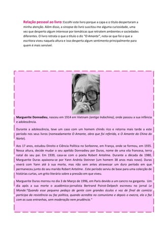 Relação pessoal ao livro: Escolhi este livro porque a capa e o título despertaram a
     minha atenção. Além disso, a sinopse do livro suscitou-me alguma curiosidade, uma
     vez que desperto algum interesse por temáticas que retratem ambientes e sociedades
     diferentes. O livro retrata o que o título o diz “O Amante”, nota-se que foi o que a
     escritora viveu naquela altura e isso desperta algum sentimento principalmente para
     quem é mais sensível.




Marguerite Donnadieu, nasceu em 1914 em Vietnam (antiga Indochina), onde passou a sua infância
e adolescência.

Durante a adolescência, teve um caso com um homem chinês rico e retorna mais tarde a este
período nos seus livros (nomeadamente O Amante, obra que foi referida, e O Amante da China do
Norte).

Aos 17 anos, estudou Direito e Ciência Política no Sorbonne, em França, onde se formou, em 1935.
Nessa altura, decide mudar o seu apelido Donnadieu por Duras, nome de uma vila francesa, terra
natal do seu pai. Em 1939, casa-se com o poeta Robert Antelme. Durante a década de 1980,
Marguerite Duras apaixona-se por Yann Andréa Steinner (um homem 38 anos mais novo). Duras
viverá com Yann até à sua morte, mas não sem antes atravessar um duro período em que
permaneceu junto do seu marido Robert Antelme . Este período serviu de base para uma colecção de
histórias curtas, um grito literário sobre a pressão em que viveu.

Marguerite Duras morreu no dia 3 de Março de 1996, em Paris devido a um cancro na garganta. Um
dia após a sua morte o académico-jornalista Bertrand Poirot-Delpech escreveu no jornal Le
Monde:"Quando esse pequeno pedaço de gente com grandes óculos e voz de final de comício
participa da resistência ou faz política, quando acredita no comunismo e depois o execra, ela o faz
com as suas entranhas, sem moderação nem prudência."
 
