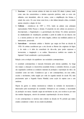 ; temas da vida urbana; uso de cores fortes e contrastes; experimentações de técnicas3. Fauvismo - é uma corrente artística do início do século XX aliada à pintura, tendo
como uma das características a máxima expressão pictórica, onde as cores são
utilizadas com intensidade, além de outras, como a simplificação das formas, o
estudo das cores. Os seus temas eram leves, e não tinham intenção crítica, revelando
apenas emoções e alegria de viver.
4. Cubismo - estendeu-se de 1907 a 1914, tendo na pintura seus principais
representantes: Pablo Picasso e demais. O propósito da arte cubista era promover a
decomposição, a fragmentação e a geometrização das formas. Os artistas apostaram
na simultaneidade de visualizações permitidas a partir da análise de um objecto, isto
é, o mesmo poderia ser visto sob vários ângulos, embora sua totalidade pudesse ser
inteiramente preservada.
5. Surrealismo - movimento artístico e literário que surgiu em Paris na década de
1920. Os artistas acreditavam que a arte deveria se libertar das exigências da lógica
e da razão e ir além da consciência do dia-a-dia, para poder expressar o
inconsciente, a imaginação e os sonhos. Baseavam-se também nos estudos de
Sigmund Freud considerado o pai da psicanálise.
Relação com a evolução do capitalismo nas sociedades contemporâneas
A sociedade contemporânea é marcada fortemente pelo sistema capitalista. Ao longo
dos tempos a educação se desenvolveu assumindo formas e conteúdos diversos, os quais
são organizados conforme as condições materiais de produção e reprodução da vida e da
sociedade como um todo. Considera-se que a arte contemporânea, em seus estilos,
escolas e movimentos, tenha surgido por volta da segunda metade do século XX, mais
precisamente após a Segunda Guerra Mundial, como acção de ruptura com a arte
moderna.
Depois da guerra os artistas mostraram-se voltados às verdades do inconsciente e
interessados pela reconstrução da sociedade. Sobrepôs-se aos costumes, a necessidade
da produção em massa. Quando surgia um movimento na arte, este revelava-se por meio
das variadas linguagens, através da constante experimentação de novas técnicas.
A arte contemporânea se mostrou mais evidente na década de 50, período que muitos
estudos consideram o início do seu estado de plenitude.
 