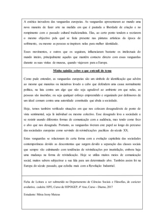 A estética inovadora das vanguardas europeias. As vanguardas apresentaram ao mundo uma
nova maneira de fazer arte na medida em que é pautada a liberdade de criação e no
rompimento com o passado cultural tradicionalista. Elas, ao certo ponto tendem a recriarem
o mesmo objectivo pela qual se fazia presente nas pinturas artísticas da época de
sofrimento, ou mesmo as pessoas se inspiram nelas para melhor identidade.
Esses movimentos, e outros que os seguiram, influenciaram bastante os intelectuais do
mundo inteiro, principalmente aqueles que mantêm contacto directo com essas vanguardas
durante as suas visitas de museus, quando viajavam para a Europa.
Minha opinião sobre o que entendi do tema
Como pude entender, as vanguardas europeias são um símbolo de identificação que advêm
ao mesmo que maneiras ou iniciativas levado a cabo que defendem uma causa normalmente
política, na luta contra um algo que não seja agradável ao ambiente em que nelas, as
pessoas são inseridas; ou seja qualquer esforço empreendido e organizado por defensores de
um ideal comum contra uma autoridade constituída que abala a sociedade.
Hoje, temos também verificado situações em que nos colocam desagradáveis de ponto de
vista sentimental, seja lá individual ou mesmo colectivo. Esse desagrado leva a sociedade a
se resistir usando diferentes formas de comunicação com a audiência, mas tendo como foco
o alvo que nos desagrada. Portanto, as vanguardas tiveram este papel ao longo do percurso
das sociedades europeias como servindo de reivindicações pacíficas do século XX.
Estas vanguardas se relacionam de certa forma com a evolução capitalista das sociedades
contemporâneas devido as descontentas que surgem devido a separação das classes sociais
que sempre vão culminando com tendências de reivindicações por insatisfação, embora haja
uma mudança na forma de reivindicação. Hoje se utiliza muitos meios de comunicação
social, muitos sabem subjectivar a sua fala para um determinado alvo. Também assim foi na
Europa do século passado, que eclodiu mais com a Revolução Industrial.
Ficha de Leitura a ser submetido no Departamento de Ciências Sociais e Filosofias, de carácter
avaliativo, cadeira: HPE, Curso de HIPOGEP, 4º Ano, Curso - Diurno, 2017
Estudante: Mirza Ireny Mateus
 