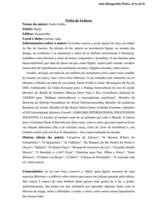 Ana Margarida Pinto, nº3 10ºA




                           Ficha de Leitura
Nome do autor: Paulo Coelho
Título: Brida
Editor: Pergaminho
Local e data: Cascais, 1999
Informações sobre o autor: O escritor nasceu a 24 de Agosto de 1947, na cidade
do Rio de Janeiro. Na década de 60, aderiu ao movimento hippie, ao mundo das
drogas, ao ocultismo e ao satanismo e antes de se dedicar inteiramente à literatura,
trabalhou como director e actor de teatro, compositor e jornalista. O seu fascínio pela
busca espiritual, que data da época em que, como hippie, viajava pelo mundo, resultou
numa série de experiências em sociedades secretas, religiões orientais, entre outros.
   Vendeu, até hoje, um total de 100 milhões de exemplares e foi o autor mais vendido
do mundo em 2003, com o livro Onze Minutos. O seu trabalho está traduzido em 67
idiomas e editado em mais de 150 países. Paulo Coelho é ainda: Mensageiro da Paz da
ONU, Embaixador da União Europeia para o Diálogo Intercultural do ano de 2008,
Membro do Board do Instituto Shimon Peres Para a Paz, Conselheiro Especial da
UNESCO para "Diálogos Interculturais e convergências espirituais”, Membro da
diretoria da Schwab Foundation for Social Entrepreneurship, Membro da Academia
Brasileira de Letras, Member of the Board, Doha Center of Media Freedom e Member
of INI International Advisory Council - HARVARD INTERNATIONAL NEGOTIATION
INICIATIVE. O escritor já recebeu mais de 30 prémios por todo o Mundo. E entrou
para o Guinness Book of Records por duas vezes, como o autor que mais assinou livros
em edições diferentes (dia 9 de Outubro 2003, Feira do Livro de Frankfurt) e, em
Outubro 2008, pelo seu livro O Alquimista – livro mais traduzido do mundo.
Outras obras do autor: “Arquivos do Inferno”; “O Manual Prático do
Vampirismo”; “O Alquimista”; “As Valkírias”; “Na Margem do Rio Piedra Eu Sentei e
Chorei”; “Maktub”; “O Monte Cinco”; “Manual do Guerreiro da Luz”; “Veronika Decide
Morrer”; “O Demônio e a Srtª Prym”; “Histórias para Pais, Filhos e Netos”; “Onze
Minutos”; “O Gênio e as Rosas”; “O Zahir”; “A Bruxa de Portobello”; “O vencedor está
só”; entre outros.


Comentário: Ao ler este livro, comecei a “olhar” para alguns assuntos de uma
maneira diferente e a reflectir sobre outros que nunca me tinham passado pela cabeça.
Não estava à espera de uma história deste género mas gostei de o ler e gostei,
particularmente, das partes em que acabamos por aprender algumas lições com os
Mestres da magia, sobre a felicidade, o medo, o amor, entre outros temas importantes
das nossas vidas.
 