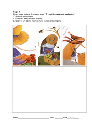 Grupo III
Observa este conjunto de imagens sobre “ A vendedeira das quatro estações”
3.1-Assinala as diferenças;
3.2-Completa a sequência de imagens;
3.3-Escreve um poema inspirado numa ou nas várias imagens.
Nome:_________________________________Turma:_________Data:___/___/_____