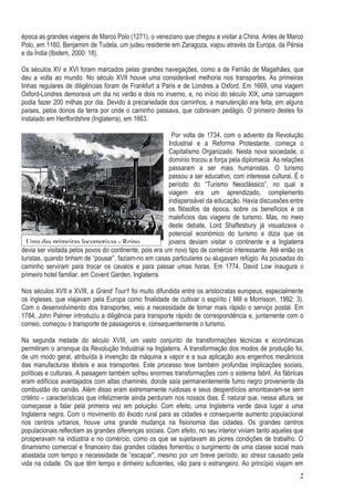época as grandes viagens de Marco Polo (1271), o veneziano que chegou a visitar a China. Antes de Marco
Polo, em 1160, Benjamim de Tudela, um judeu residente em Zaragoza, viajou através da Europa, da Pérsia
e da Índia (Ibidem, 2000: 18).

Os séculos XV e XVI foram marcados pelas grandes navegações, como a de Fernão de Magalhães, que
deu a volta ao mundo. No século XVII houve uma considerável melhoria nos transportes. As primeiras
linhas regulares de diligências foram de Frankfurt a Paris e de Londres a Oxford. Em 1669, uma viagem
Oxford-Londres demorava um dia no verão e dois no inverno, e, no início do século XIX, uma carruagem
podia fazer 200 milhas por dia. Devido à precariedade dos caminhos, a manutenção era feita, em alguns
países, pelos donos da terra por onde o caminho passava, que cobravam pedágio. O primeiro destes foi
instalado em Hertfordshire (Inglaterra), em 1663.

                                                         Por volta de 1734, com o advento da Revolução
                                                        Industrial e a Reforma Protestante, começa o
                                                        Capitalismo Organizado. Nesta nova sociedade, o
                                                        domínio trocou a força pela diplomacia. As relações
                                                        passaram a ser mais humanistas. O turismo
                                                        passou a ser educativo, com interesse cultural. É o
                                                        período do “Turismo Neoclássico”, no qual a
                                                        viagem era um aprendizado, complemento
                                                        indispensável da educação. Havia discussões entre
                                                        os filósofos da época, sobre os benefícios e os
                                                        malefícios das viagens de turismo. Mas, no meio
                                                        deste debate, Lord Shaftesbury já visualizava o
                                                        potencial económico do turismo e dizia que os
  Uma das primeiras locomotivas - Reino                 jovens deviam visitar o continente e a Inglaterra
devia ser visitada pelos povos do continente, pois era um novo tipo de comércio interessante. Até então os
turistas, quando tinham de “pousar”, faziam-no em casas particulares ou alugavam refúgio. As pousadas do
caminho serviram para trocar os cavalos e para passar umas horas. Em 1774, David Low inaugura o
primeiro hotel familiar, em Covent Garden, Inglaterra.

Nos séculos XVII e XVIII, a Grand Tour1 foi muito difundida entre os aristocratas europeus, especialmente
os ingleses, que viajavam pela Europa como finalidade de cultivar o espírito ( Mill e Morrisson, 1992: 3).
Com o desenvolvimento dos transportes, veio a necessidade de tornar mais rápido o serviço postal. Em
1784, John Palmer introduziu a diligência para transporte rápido de correspondência e, juntamente com o
correio, começou o transporte de passageiros e, consequentemente o turismo.

Na segunda metade do século XVIII, um vasto conjunto de transformações técnicas e económicas
permitiram o arranque da Revolução Industrial na Inglaterra. A transformação dos modos de produção foi,
de um modo geral, atribuída à invenção da máquina a vapor e a sua aplicação aos engenhos mecânicos
das manufacturas têxteis e aos transportes. Este processo teve também profundas implicações sociais,
políticas e culturais. A paisagem também sofreu enormes transformações com o sistema fabril. As fábricas
eram edifícios avantajados com altas chaminés, donde saía permanentemente fumo negro proveniente da
combustão do carvão. Além disso eram extremamente ruidosas e seus desperdícios amontoavam-se sem
critério – características que infelizmente ainda perduram nos nossos dias. É natural que, nessa altura, se
começasse a falar pela primeira vez em poluição. Com efeito, uma Inglaterra verde dava lugar a uma
Inglaterra negra. Com o movimento do êxodo rural para as cidades e consequente aumento populacional
nos centros urbanos, houve uma grande mudança na fisionomia das cidades. Os grandes centros
populacionais reflectiam as grandes diferenças sociais. Com efeito, no seu interior viviam tanto aqueles que
prosperavam na indústria e no comércio, como os que se sujeitavam às piores condições de trabalho. O
dinamismo comercial e financeiro das grandes cidades fomentou o surgimento de uma classe social mais
abastada com tempo e necessidade de “escapar”, mesmo por um breve período, ao stress causado pela
vida na cidade. Os que têm tempo e dinheiro suficientes, vão para o estrangeiro. Ao princípio viajam em
                                                                                                          2
 