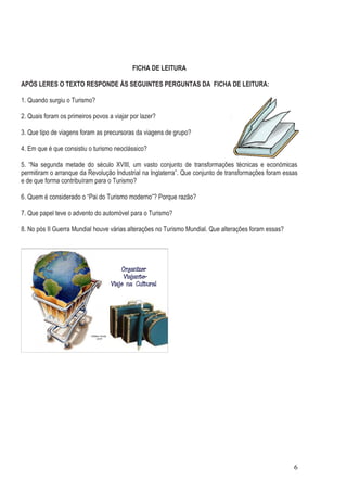 FICHA DE LEITURA

APÓS LERES O TEXTO RESPONDE ÀS SEGUINTES PERGUNTAS DA FICHA DE LEITURA:

1. Quando surgiu o Turismo?

2. Quais foram os primeiros povos a viajar por lazer?

3. Que tipo de viagens foram as precursoras da viagens de grupo?

4. Em que é que consistiu o turismo neoclássico?

5. “Na segunda metade do século XVIII, um vasto conjunto de transformações técnicas e económicas
permitiram o arranque da Revolução Industrial na Inglaterra”. Que conjunto de transformações foram essas
e de que forma contribuíram para o Turismo?

6. Quem é considerado o “Pai do Turismo moderno”? Porque razão?

7. Que papel teve o advento do automóvel para o Turismo?

8. No pós II Guerra Mundial houve várias alterações no Turismo Mundial. Que alterações foram essas?




                                                                                                      6
 