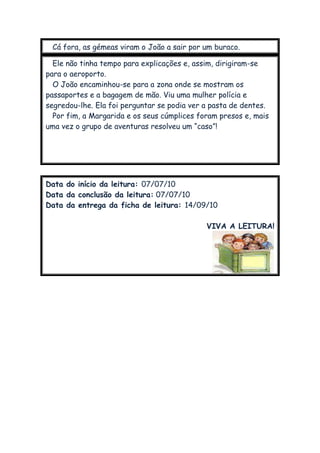 Cá fora, as gémeas viram o João a sair por um buraco.
Ele não tinha tempo para explicações e, assim, dirigiram-se
para o aeroporto.
O João encaminhou-se para a zona onde se mostram os
passaportes e a bagagem de mão. Viu uma mulher polícia e
segredou-lhe. Ela foi perguntar se podia ver a pasta de dentes.
Por fim, a Margarida e os seus cúmplices foram presos e, mais
uma vez o grupo de aventuras resolveu um “caso”!
Data do início da leitura: 07/07/10
Data da conclusão da leitura: 07/07/10
Data da entrega da ficha de leitura: 14/09/10
VIVA A LEITURA!
 