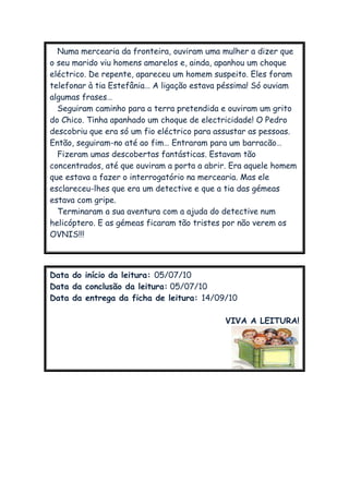 Numa mercearia da fronteira, ouviram uma mulher a dizer que
o seu marido viu homens amarelos e, ainda, apanhou um choque
eléctrico. De repente, apareceu um homem suspeito. Eles foram
telefonar à tia Estefânia… A ligação estava péssima! Só ouviam
algumas frases…
Seguiram caminho para a terra pretendida e ouviram um grito
do Chico. Tinha apanhado um choque de electricidade! O Pedro
descobriu que era só um fio eléctrico para assustar as pessoas.
Então, seguiram-no até ao fim… Entraram para um barracão…
Fizeram umas descobertas fantásticas. Estavam tão
concentrados, até que ouviram a porta a abrir. Era aquele homem
que estava a fazer o interrogatório na mercearia. Mas ele
esclareceu-lhes que era um detective e que a tia das gémeas
estava com gripe.
Terminaram a sua aventura com a ajuda do detective num
helicóptero. E as gémeas ficaram tão tristes por não verem os
OVNIS!!!
Data do início da leitura: 05/07/10
Data da conclusão da leitura: 05/07/10
Data da entrega da ficha de leitura: 14/09/10
VIVA A LEITURA!
 
