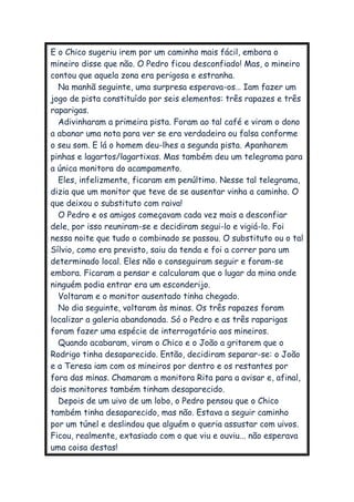 E o Chico sugeriu irem por um caminho mais fácil, embora o
mineiro disse que não. O Pedro ficou desconfiado! Mas, o mineiro
contou que aquela zona era perigosa e estranha.
Na manhã seguinte, uma surpresa esperava-os… Iam fazer um
jogo de pista constituído por seis elementos: três rapazes e três
raparigas.
Adivinharam a primeira pista. Foram ao tal café e viram o dono
a abanar uma nota para ver se era verdadeira ou falsa conforme
o seu som. E lá o homem deu-lhes a segunda pista. Apanharem
pinhas e lagartos/lagartixas. Mas também deu um telegrama para
a única monitora do acampamento.
Eles, infelizmente, ficaram em penúltimo. Nesse tal telegrama,
dizia que um monitor que teve de se ausentar vinha a caminho. O
que deixou o substituto com raiva!
O Pedro e os amigos começavam cada vez mais a desconfiar
dele, por isso reuniram-se e decidiram segui-lo e vigiá-lo. Foi
nessa noite que tudo o combinado se passou. O substituto ou o tal
Sílvio, como era previsto, saiu da tenda e foi a correr para um
determinado local. Eles não o conseguiram seguir e foram-se
embora. Ficaram a pensar e calcularam que o lugar da mina onde
ninguém podia entrar era um esconderijo.
Voltaram e o monitor ausentado tinha chegado.
No dia seguinte, voltaram às minas. Os três rapazes foram
localizar a galeria abandonada. Só o Pedro e as três raparigas
foram fazer uma espécie de interrogatório aos mineiros.
Quando acabaram, viram o Chico e o João a gritarem que o
Rodrigo tinha desaparecido. Então, decidiram separar-se: o João
e a Teresa iam com os mineiros por dentro e os restantes por
fora das minas. Chamaram a monitora Rita para a avisar e, afinal,
dois monitores também tinham desaparecido.
Depois de um uivo de um lobo, o Pedro pensou que o Chico
também tinha desaparecido, mas não. Estava a seguir caminho
por um túnel e deslindou que alguém o queria assustar com uivos.
Ficou, realmente, extasiado com o que viu e ouviu... não esperava
uma coisa destas!
 