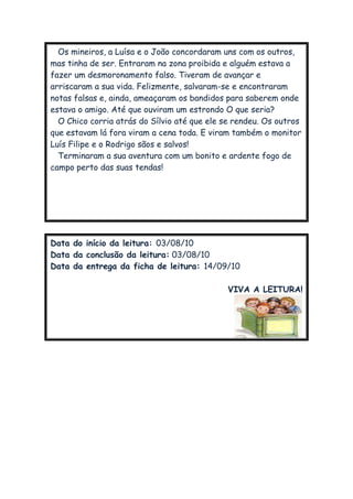 Os mineiros, a Luísa e o João concordaram uns com os outros,
mas tinha de ser. Entraram na zona proibida e alguém estava a
fazer um desmoronamento falso. Tiveram de avançar e
arriscaram a sua vida. Felizmente, salvaram-se e encontraram
notas falsas e, ainda, ameaçaram os bandidos para saberem onde
estava o amigo. Até que ouviram um estrondo O que seria?
O Chico corria atrás do Sílvio até que ele se rendeu. Os outros
que estavam lá fora viram a cena toda. E viram também o monitor
Luís Filipe e o Rodrigo sãos e salvos!
Terminaram a sua aventura com um bonito e ardente fogo de
campo perto das suas tendas!
Data do início da leitura: 03/08/10
Data da conclusão da leitura: 03/08/10
Data da entrega da ficha de leitura: 14/09/10
VIVA A LEITURA!
 