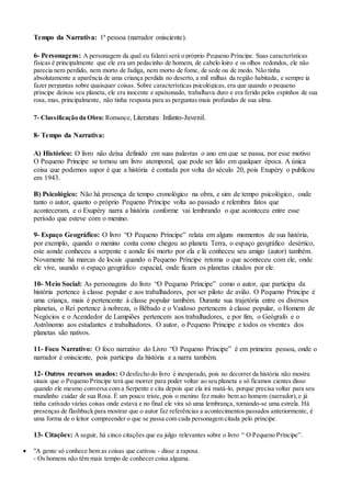 Tempo da Narrativa: 1ª pessoa (narrador onisciente). 
6- Personagens: A personagem da qual eu falarei será o próprio Pequeno Príncipe. Suas características 
físicas é principalmente que ele era um pedacinho de homem, de cabelo loiro e os olhos redondos, ele não 
parecia nem perdido, nem morto de fadiga, nem morto de fome, de sede ou de medo. Não tinha 
absolutamente a aparência de uma criança perdida no deserto, a mil milhas da região habitada, e sempre ia 
fazer perguntas sobre quaisquer coisas. Sobre características psicológicas, era que quando o pequeno 
príncipe deixou seu planeta, ele era inocente e apaixonado, trabalhava duro e era ferido pelos espinhos de sua 
rosa, mas, principalmente, não tinha resposta para as perguntas mais profundas de sua alma. 
7- Classificação da Obra: Romance, Literatura Infanto-Juvenil. 
8- Tempo da Narrativa: 
A) Histórico: O livro não deixa definido em suas palavras o ano em que se passa, por esse motivo 
O Pequeno Principe se tornou um livro atemporal, que pode ser lido em qualquer época. A única 
coisa que podemos supor é que a história é contada por volta do século 20, pois Exupéry o publicou 
em 1943. 
B) Psicológico: Não há presença de tempo cronológico na obra, e sim de tempo psicológico, onde 
tanto o autor, quanto o próprio Pequeno Príncipe volta ao passado e relembra fatos que 
aconteceram, e o Exupéry narra a história conforme vai lembrando o que aconteceu entre esse 
período que esteve com o menino. 
9- Espaço Geográfico: O livro “O Pequeno Príncipe” relata em alguns momentos de sua história, 
por exemplo, quando o menino conta como chegou ao planeta Terra, o espaço geográfico desértico, 
este aonde conheceu a serpente e aonde foi morto por ela e lá conheceu seu amigo (autor) também. 
Novamente há marcas de locais quando o Pequeno Príncipe retoma o que aconteceu com ele, onde 
ele vive, usando o espaço geográfico espacial, onde ficam os planetas citados por ele. 
10- Meio Social: As personagens do livro “O Pequeno Príncipe” como o autor, que participa da 
história pertence à classe popular e aos trabalhadores, por ser piloto de avião. O Pequeno Príncipe é 
uma criança, mais é pertencente à classe popular também. Durante sua trajetória entre os diversos 
planetas, o Rei pertence à nobreza, o Bêbado e o Vaidoso pertencem à classe popular, o Homem de 
Negócios e o Acendedor de Lampiões pertencem aos trabalhadores, e por fim, o Geógrafo e o 
Astrônomo aos estudantes e trabalhadores. O autor, o Pequeno Príncipe e todos os viventes dos 
planetas são nativos. 
11- Foco Narrativo: O foco narrativo do Livro “O Pequeno Príncipe” é em primeira pessoa, onde o 
narrador é onisciente, pois participa da história e a narra também. 
12- Outros recursos usados: O desfecho do livro é inesperado, pois no decorrer da história não mostra 
sinais que o Pequeno Príncipe terá que morrer para poder voltar ao seu planeta e só ficamos cientes disso 
quando ele mesmo conversa com a Serpente e cita depois que ela irá matá-lo, porque precisa voltar para seu 
mundinho cuidar de sua Rosa. É um pouco triste, pois o menino fez muito bem ao homem (narrador), e já 
tinha cativado várias coisas onde estava e no final ele vira só uma lembrança, tornando-se uma estrela. Há 
presenças de flashback para mostrar que o autor faz referências a acontecimentos passados anteriormente, é 
uma forma de o leitor compreender o que se passa com cada personagem citada pelo príncipe. 
13- Citações: A seguir, há cinco citações que eu julgo relevantes sobre o livro “ O Pequeno Príncipe”. 
 "A gente só conhece bem as coisas que cativou - disse a raposa. 
- Os homens não têm mais tempo de conhecer coisa alguma. 
 