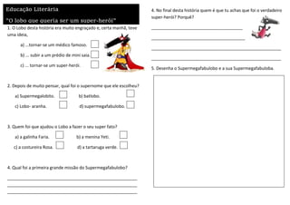1. O Lobo desta história era muito engraçado e, certa manhã, teve
uma ideia,
a) ...tornar-se um médico famoso.
b) ... subir a um prédio de mini saia.
c) ... tornar-se um super-herói.
2. Depois de muito pensar, qual foi o supernome que ele escolheu?
a) Supermegalobito. b) batlobo.
c) Lobo- aranha. d) supermegafabulobo.
3. Quem foi que ajudou o Lobo a fazer o seu super fato?
a) a galinha Faria. b) a menina Yeti.
c) a costureira Rosa. d) a tartaruga verde.
4. Qual foi a primeira grande missão do Supermegafabulobo?
______________________________________________________
______________________________________________________
______________________________________________________
4. No final desta história quem é que tu achas que foi o verdadeiro
super-herói? Porquê?
______________________________________
_______________________________________
______________________________________________________
______________________________________________________
5. Desenha o Supermegafabulobo e a sua Supermegafabuloba.
Educação Literária
"O lobo que queria ser um super-herói"
 