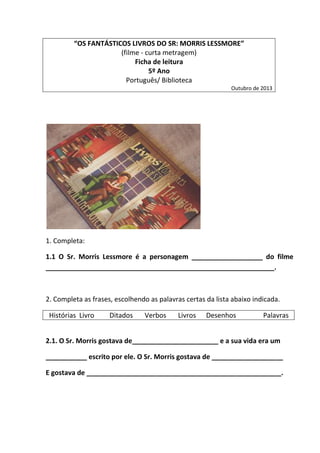 “OS FANTÁSTICOS LIVROS DO SR: MORRIS LESSMORE”
(filme - curta metragem)
Ficha de leitura
5º Ano
Português/ Biblioteca
Outubro de 2013
1. Completa:
1.1 O Sr. Morris Lessmore é a personagem ___________________ do filme
_____________________________________________________________.
2. Completa as frases, escolhendo as palavras certas da lista abaixo indicada.
Histórias Livro Ditados Verbos Livros Desenhos Palavras
2.1. O Sr. Morris gostava de_______________________ e a sua vida era um
___________ escrito por ele. O Sr. Morris gostava de ___________________
E gostava de ____________________________________________________.
 